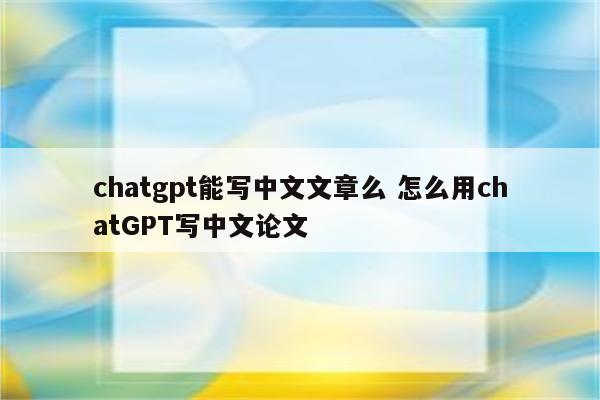 chatgpt能写中文文章么 怎么用chatGPT写中文论文