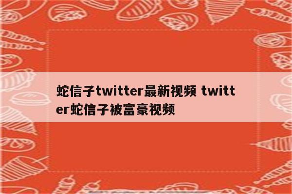 蛇信子twitter最新视频 twitter蛇信子被富豪视频