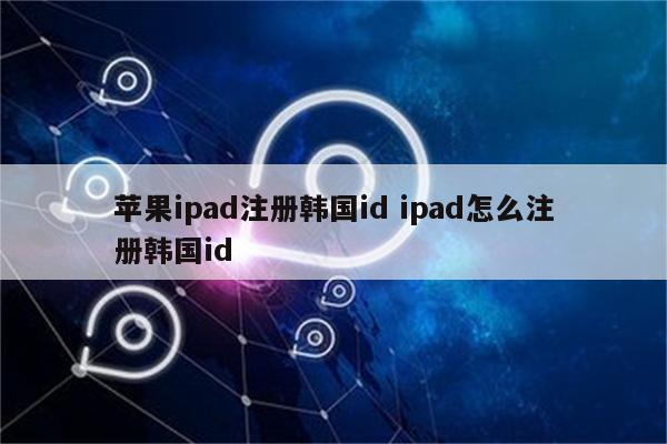 苹果ipad注册韩国id ipad怎么注册韩国id