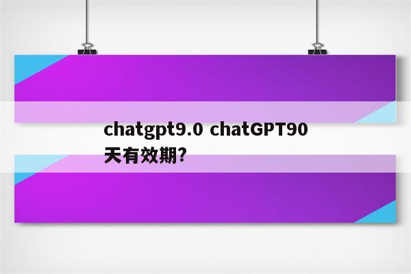 chatgpt9.0 chatGPT90天有效期?
