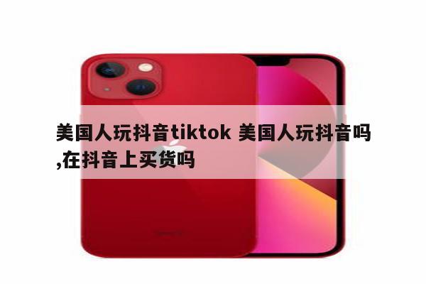 美国人玩抖音tiktok 美国人玩抖音吗,在抖音上买货吗