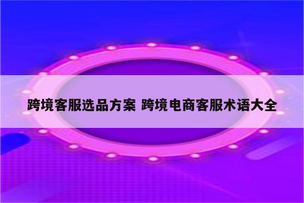 跨境客服选品方案 跨境电商客服术语大全