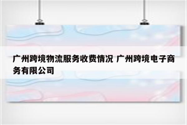 广州跨境物流服务收费情况 广州跨境电子商务有限公司