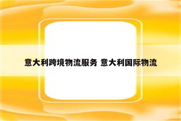 意大利跨境物流服务 意大利国际物流