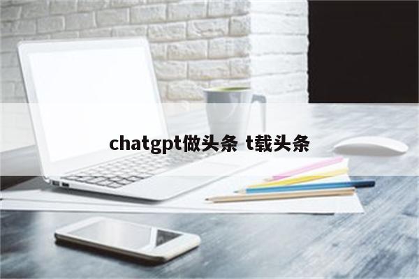 chatgpt做头条 t载头条