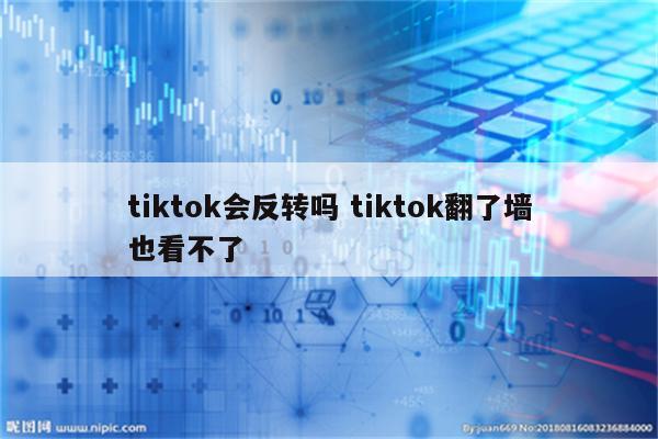 tiktok会反转吗 tiktok翻了墙也看不了