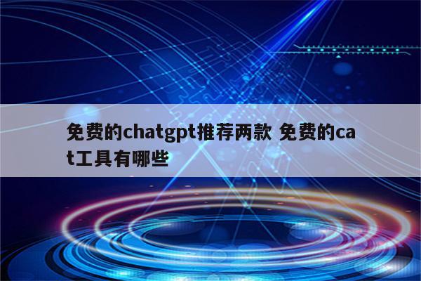免费的chatgpt推荐两款 免费的cat工具有哪些