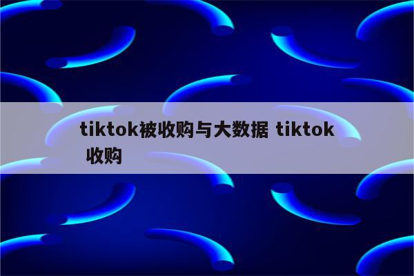 tiktok被收购与大数据 tiktok 收购