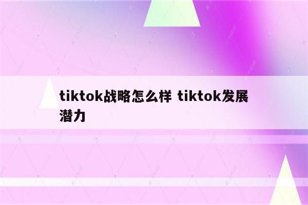 tiktok战略怎么样 tiktok发展潜力