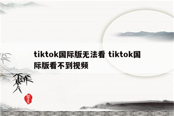 tiktok国际版无法看 tiktok国际版看不到视频