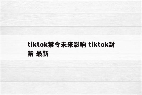 tiktok禁令未来影响 tiktok封禁 最新