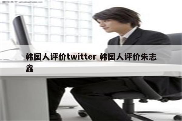 韩国人评价twitter 韩国人评价朱志鑫