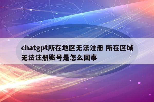 chatgpt所在地区无法注册 所在区域无法注册账号是怎么回事