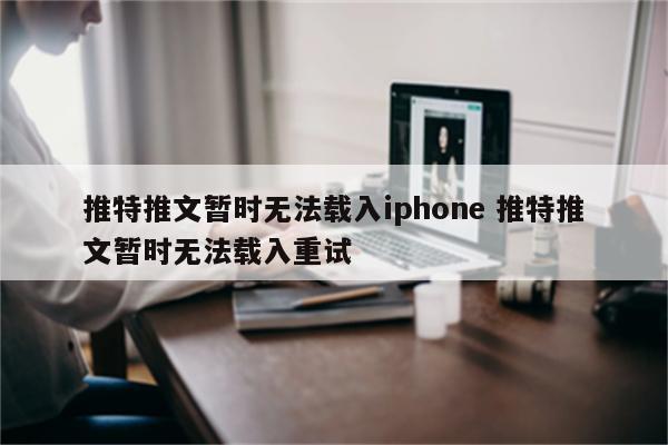 推特推文暂时无法载入iphone 推特推文暂时无法载入重试