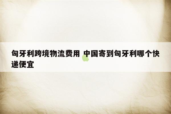 匈牙利跨境物流费用 中国寄到匈牙利哪个快递便宜