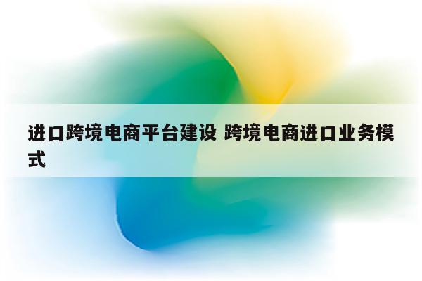 进口跨境电商平台建设 跨境电商进口业务模式