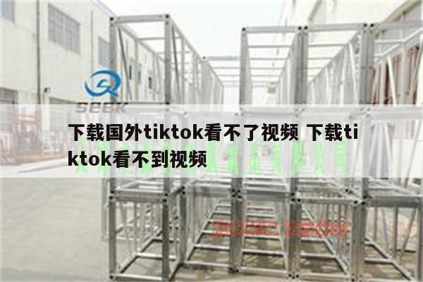 下载国外tiktok看不了视频 下载tiktok看不到视频