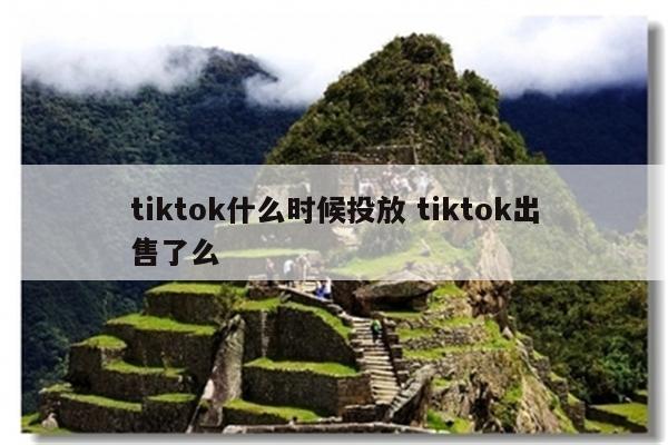 tiktok什么时候投放 tiktok出售了么
