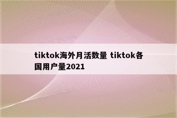 tiktok海外月活数量 tiktok各国用户量2021