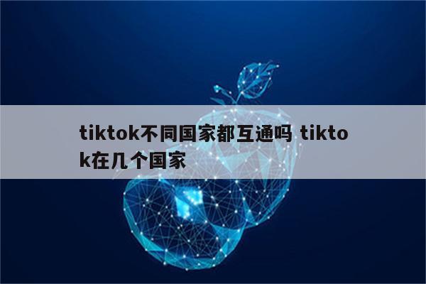 tiktok不同国家都互通吗 tiktok在几个国家