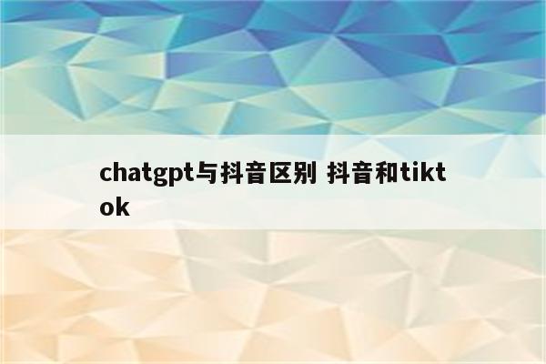 chatgpt与抖音区别 抖音和tiktok