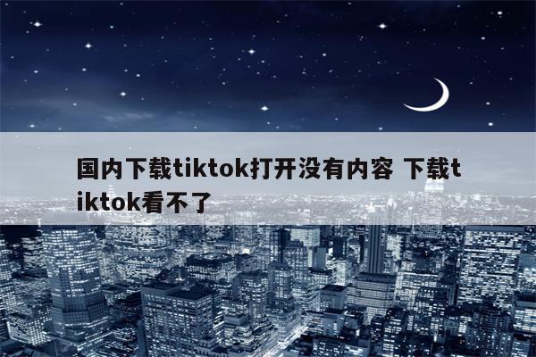 国内下载tiktok打开没有内容 下载tiktok看不了