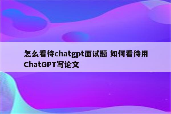 怎么看待chatgpt面试题 如何看待用ChatGPT写论文