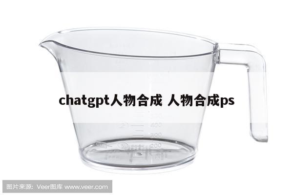 chatgpt人物合成 人物合成ps