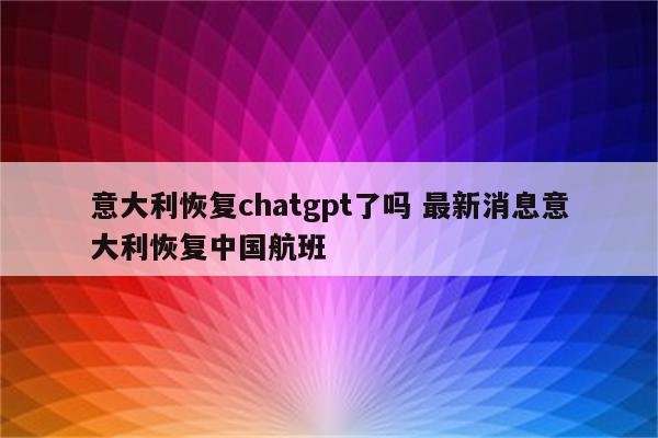 意大利恢复chatgpt了吗 最新消息意大利恢复中国航班