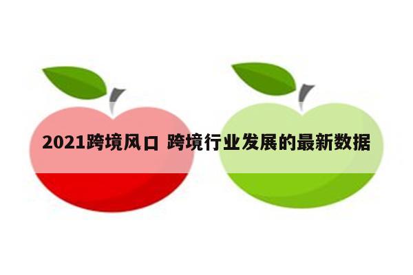 2021跨境风口 跨境行业发展的最新数据