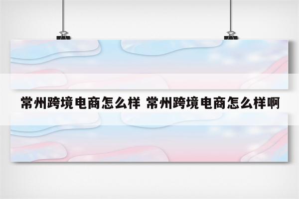 常州跨境电商怎么样 常州跨境电商怎么样啊
