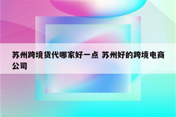 苏州跨境货代哪家好一点 苏州好的跨境电商公司