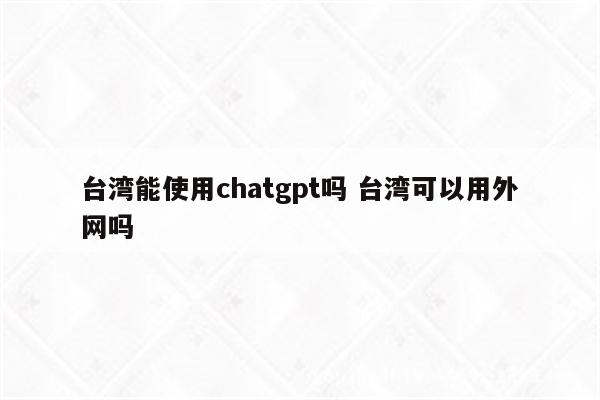 台湾能使用chatgpt吗 台湾可以用外网吗