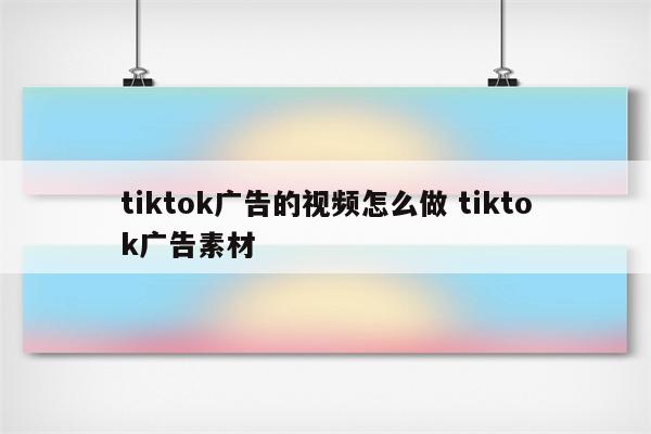 tiktok广告的视频怎么做 tiktok广告素材