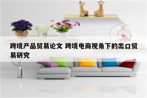 跨境产品贸易论文 跨境电商视角下的出口贸易研究
