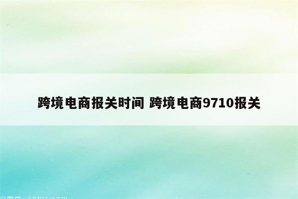 跨境电商报关时间 跨境电商9710报关