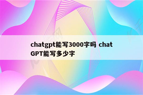 chatgpt能写3000字吗 chatGPT能写多少字
