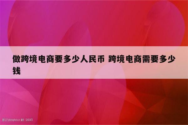 做跨境电商要多少人民币 跨境电商需要多少钱
