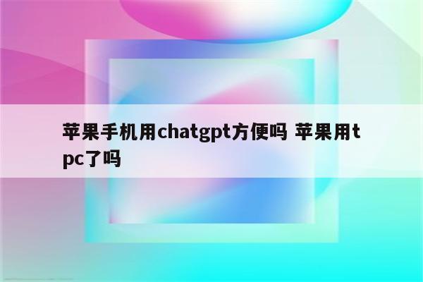 苹果手机用chatgpt方便吗 苹果用tpc了吗