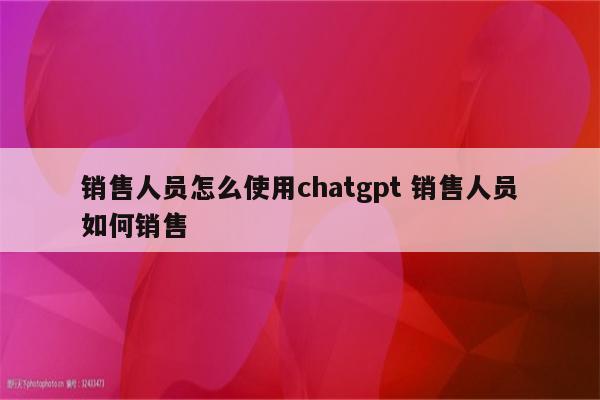 销售人员怎么使用chatgpt 销售人员如何销售
