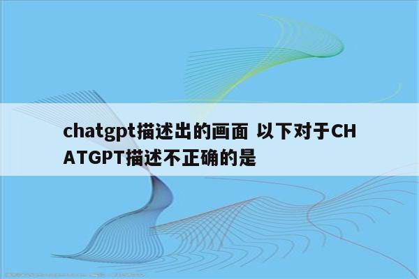 chatgpt描述出的画面 以下对于CHATGPT描述不正确的是