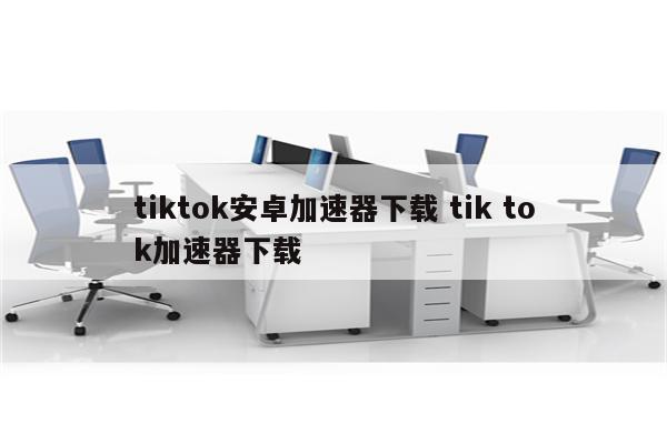 tiktok安卓加速器下载 tik tok加速器下载