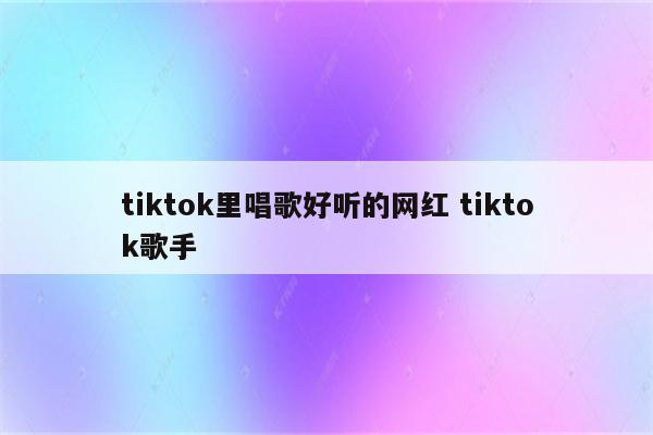 tiktok里唱歌好听的网红 tiktok歌手