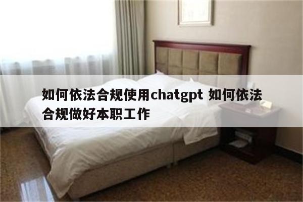 如何依法合规使用chatgpt 如何依法合规做好本职工作