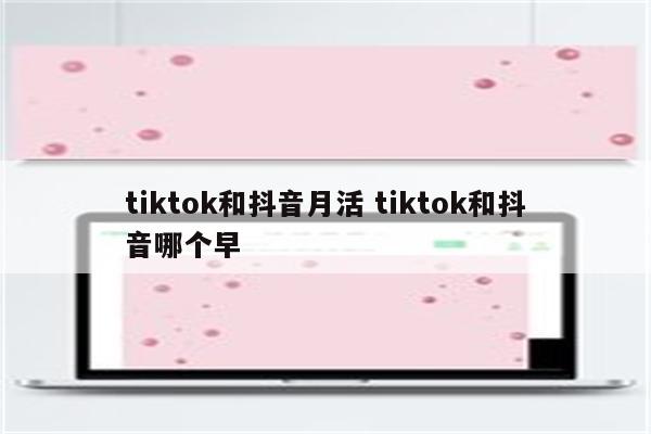tiktok和抖音月活 tiktok和抖音哪个早