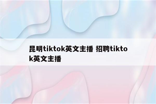 昆明tiktok英文主播 招聘tiktok英文主播