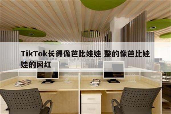 TikTok长得像芭比娃娃 整的像芭比娃娃的网红