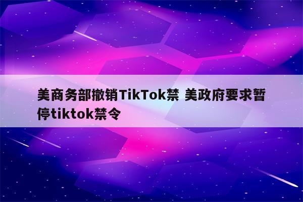 美商务部撤销TikTok禁 美政府要求暂停tiktok禁令