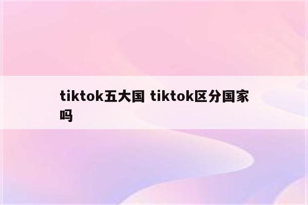 tiktok五大国 tiktok区分国家吗