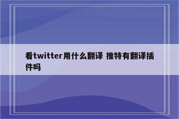 看twitter用什么翻译 推特有翻译插件吗